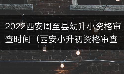 2022西安周至县幼升小资格审查时间（西安小升初资格审查时间）