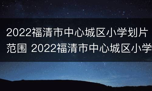 2022福清市中心城区小学划片范围 2022福清市中心城区小学划片范围图