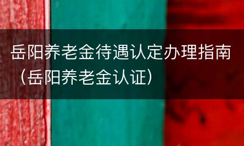 岳阳养老金待遇认定办理指南（岳阳养老金认证）