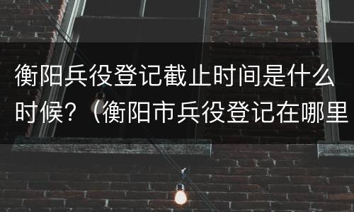 衡阳兵役登记截止时间是什么时候?（衡阳市兵役登记在哪里）