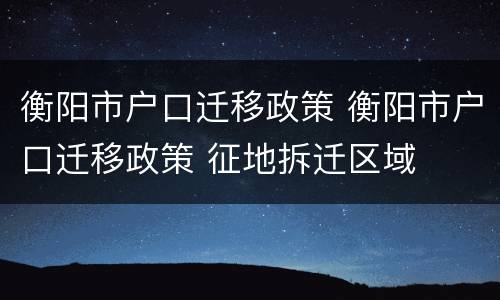 衡阳市户口迁移政策 衡阳市户口迁移政策 征地拆迁区域