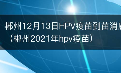 郴州12月13日HPV疫苗到苗消息（郴州2021年hpv疫苗）