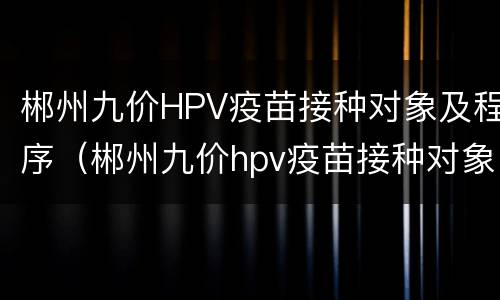 郴州九价HPV疫苗接种对象及程序（郴州九价hpv疫苗接种对象及程序是什么）