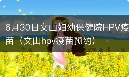 6月30日文山妇幼保健院HPV疫苗（文山hpv疫苗预约）