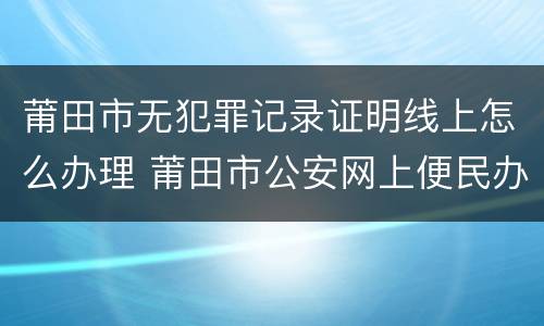 莆田市无犯罪记录证明线上怎么办理 莆田市公安网上便民办事