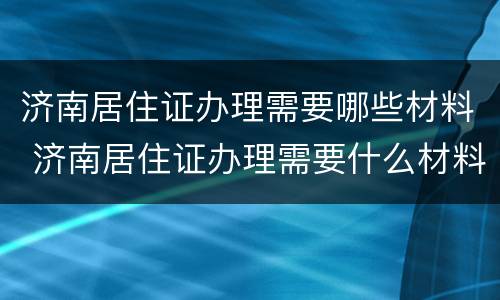 济南居住证办理需要哪些材料 济南居住证办理需要什么材料