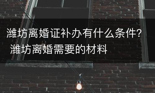 潍坊离婚证补办有什么条件？ 潍坊离婚需要的材料