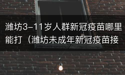 潍坊3-11岁人群新冠疫苗哪里能打（潍坊未成年新冠疫苗接种）