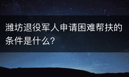 潍坊退役军人申请困难帮扶的条件是什么？