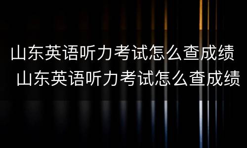 山东英语听力考试怎么查成绩 山东英语听力考试怎么查成绩的