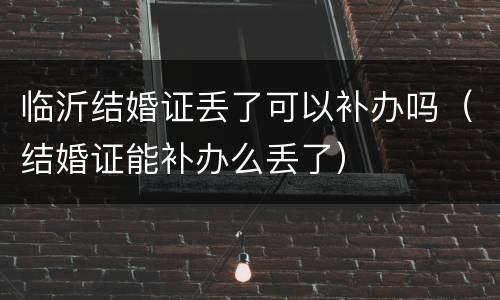 临沂结婚证丢了可以补办吗（结婚证能补办么丢了）