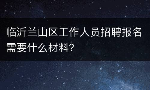 临沂兰山区工作人员招聘报名需要什么材料？