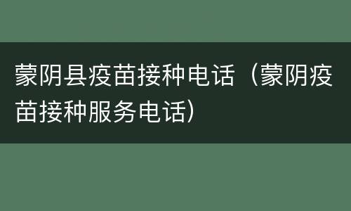 蒙阴县疫苗接种电话（蒙阴疫苗接种服务电话）