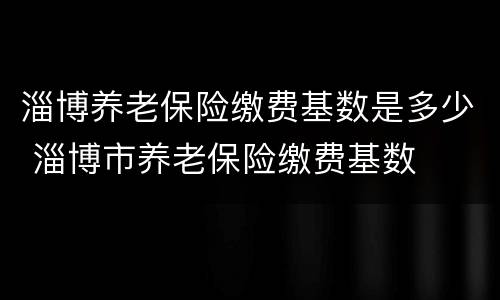 淄博养老保险缴费基数是多少 淄博市养老保险缴费基数