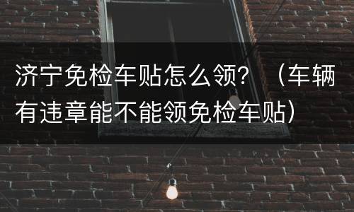济宁免检车贴怎么领？（车辆有违章能不能领免检车贴）