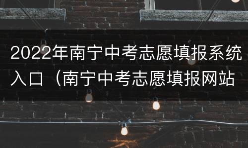 2022年南宁中考志愿填报系统入口（南宁中考志愿填报网站登录）
