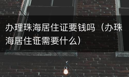 办理珠海居住证要钱吗（办珠海居住证需要什么）