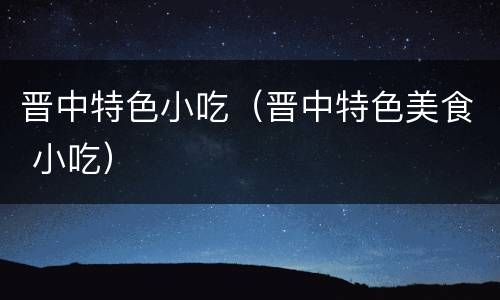 晋中特色小吃（晋中特色美食 小吃）