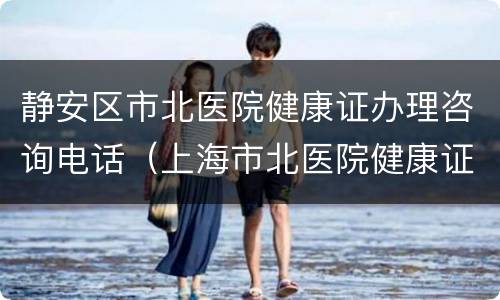 静安区市北医院健康证办理咨询电话（上海市北医院健康证预约电话）