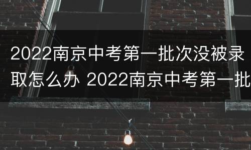 2022南京中考第一批次没被录取怎么办 2022南京中考第一批次没被录取怎么办啊