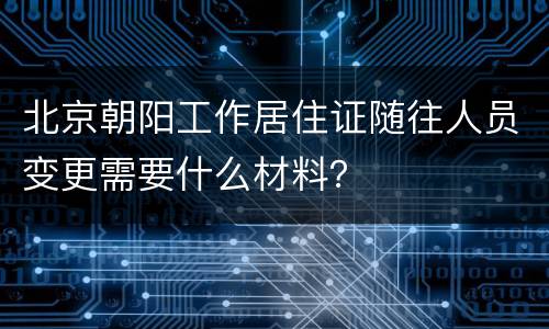 北京朝阳工作居住证随往人员变更需要什么材料？