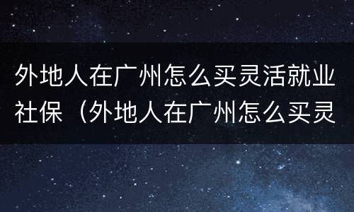 外地人在广州怎么买灵活就业社保（外地人在广州怎么买灵活就业社保卡）