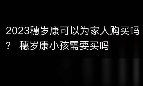 2023穗岁康可以为家人购买吗？ 穗岁康小孩需要买吗