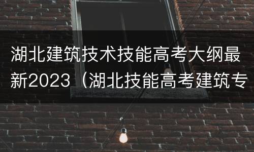 湖北建筑技术技能高考大纲最新2023（湖北技能高考建筑专业大纲）