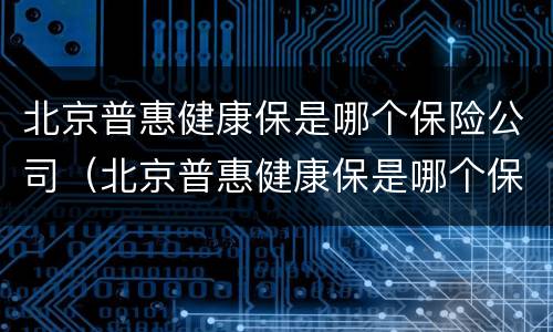 北京普惠健康保是哪个保险公司（北京普惠健康保是哪个保险公司投保的）