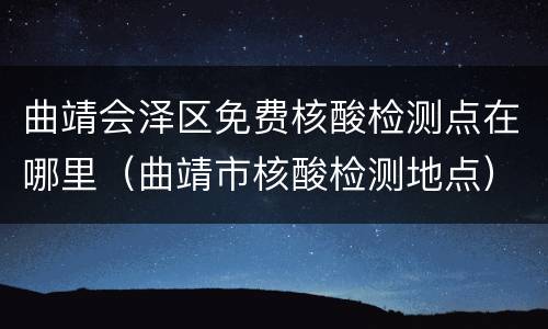 曲靖会泽区免费核酸检测点在哪里（曲靖市核酸检测地点）