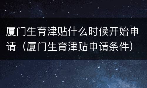 厦门生育津贴什么时候开始申请（厦门生育津贴申请条件）