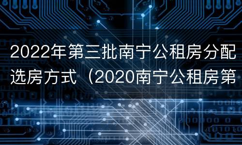 2022年第三批南宁公租房分配选房方式（2020南宁公租房第三批）