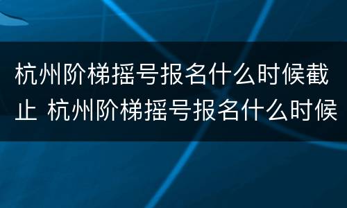 杭州阶梯摇号报名什么时候截止 杭州阶梯摇号报名什么时候截止报名