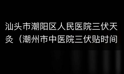 汕头市潮阳区人民医院三伏天灸（潮州市中医院三伏贴时间）