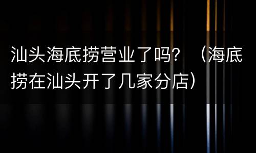 汕头海底捞营业了吗？（海底捞在汕头开了几家分店）