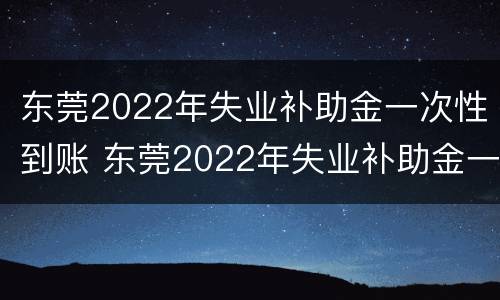 东莞2022年失业补助金一次性到账 东莞2022年失业补助金一次性到账多少钱