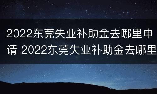 2022东莞失业补助金去哪里申请 2022东莞失业补助金去哪里申请啊