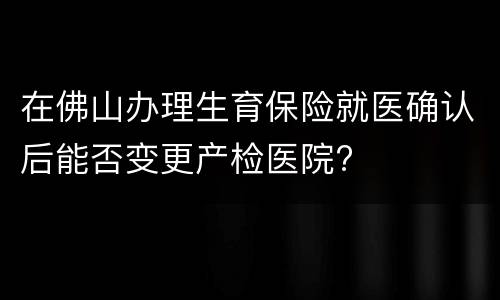 在佛山办理生育保险就医确认后能否变更产检医院?