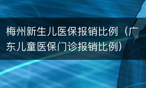 梅州新生儿医保报销比例（广东儿童医保门诊报销比例）