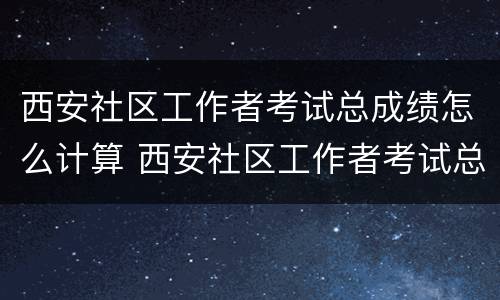 西安社区工作者考试总成绩怎么计算 西安社区工作者考试总成绩怎么计算的