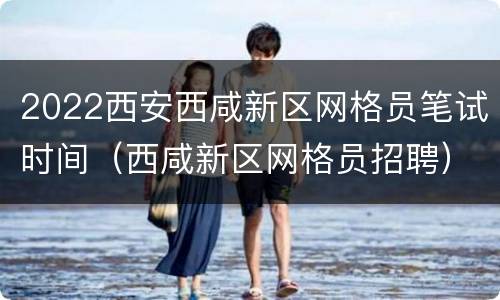 2022西安西咸新区网格员笔试时间（西咸新区网格员招聘）