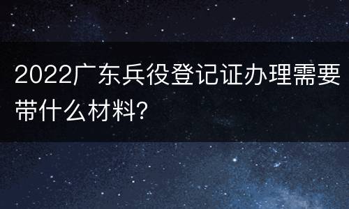 2022广东兵役登记证办理需要带什么材料？