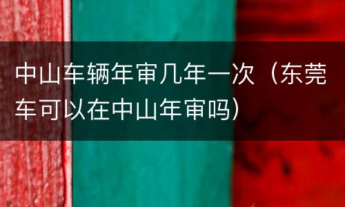 中山车辆年审几年一次（东莞车可以在中山年审吗）