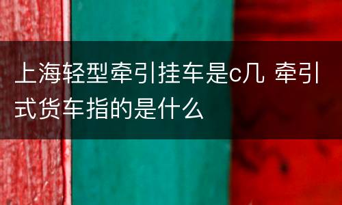 上海轻型牵引挂车是c几 牵引式货车指的是什么