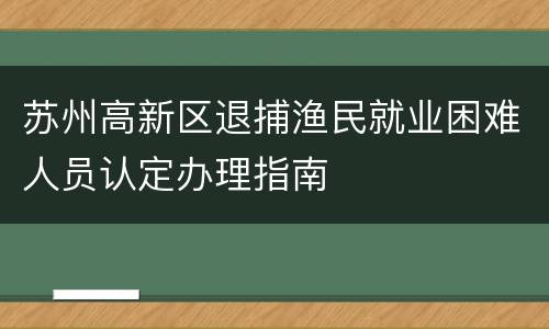 苏州高新区退捕渔民就业困难人员认定办理指南