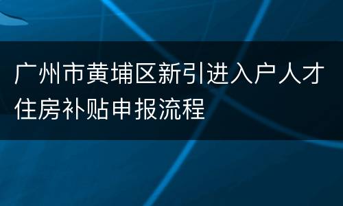 广州市黄埔区新引进入户人才住房补贴申报流程