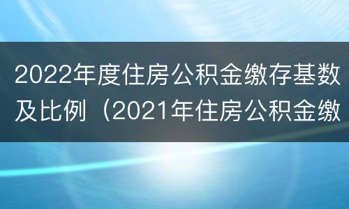 2022年度住房公积金缴存基数及比例（2021年住房公积金缴费基数）