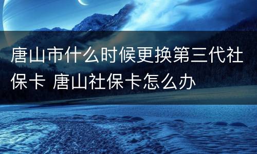 唐山市什么时候更换第三代社保卡 唐山社保卡怎么办