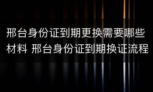 邢台身份证到期更换需要哪些材料 邢台身份证到期换证流程
