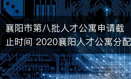 襄阳市第八批人才公寓申请截止时间 2020襄阳人才公寓分配
